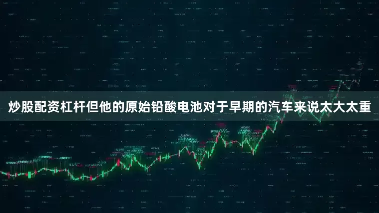 炒股配资杠杆但他的原始铅酸电池对于早期的汽车来说太大太重
