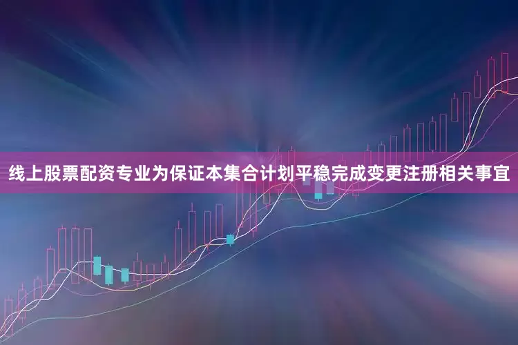 线上股票配资专业为保证本集合计划平稳完成变更注册相关事宜