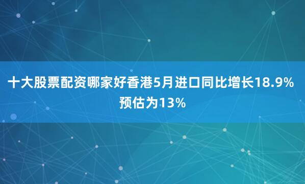 十大股票配资哪家好香港5月进口同比增长18.9% 预估为13%