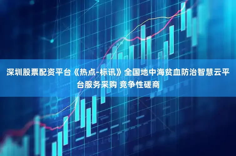 深圳股票配资平台《热点-标讯》全国地中海贫血防治智慧云平台服务采购 竞争性磋商