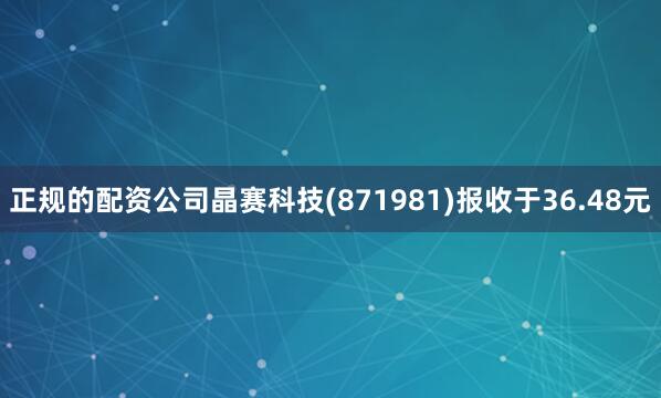 正规的配资公司晶赛科技(871981)报收于36.48元