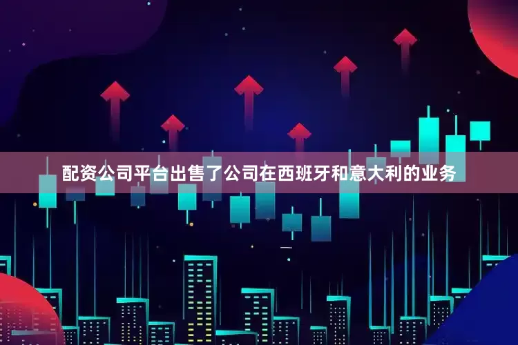 配资公司平台出售了公司在西班牙和意大利的业务