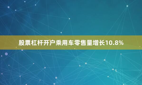 股票杠杆开户乘用车零售量增长10.8%