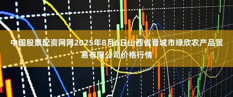 中国股票配资网网2025年8月6日山西省晋城市绿欣农产品贸易有限公司价格行情