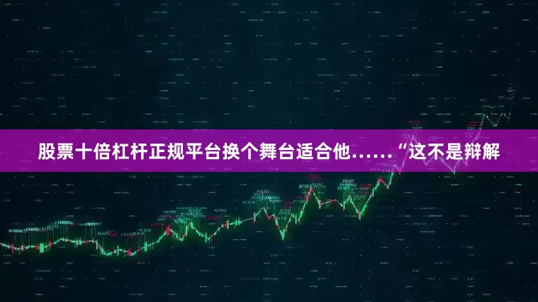 股票十倍杠杆正规平台换个舞台适合他……“这不是辩解