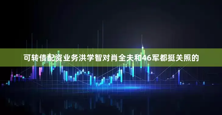 可转债配资业务洪学智对肖全夫和46军都挺关照的