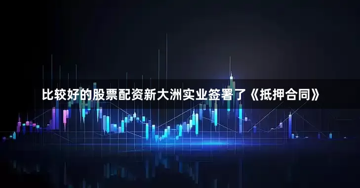 比较好的股票配资新大洲实业签署了《抵押合同》
